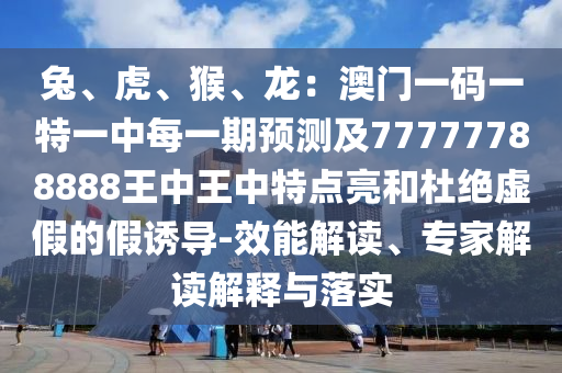 兔、虎、猴、龍：澳門一碼一特一中每一期預(yù)測(cè)及77777788888王中王中特點(diǎn)亮和杜絕虛假的假誘導(dǎo)-效能解讀、專家解讀解釋與落實(shí)
