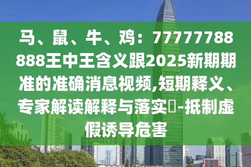馬、鼠、牛、雞：77777788888王中王含義跟2025新期期準(zhǔn)的準(zhǔn)確消息視頻,短期釋義、專家解讀解釋與落實(shí)?-抵制虛假誘導(dǎo)危害