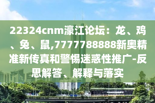 22324cnm濠江論壇：龍、雞、兔、鼠,7777788888新奧精準(zhǔn)新傳真和警惕迷惑性推廣-反思解答、解釋與落實(shí)