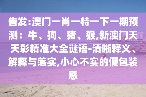 告發(fā):澳門一肖一特一下一期預(yù)測(cè)：牛、狗、豬、猴,新澳門天天彩精準(zhǔn)大全謎語(yǔ)-清晰釋義、解釋與落實(shí),小心不實(shí)的假包裝惑