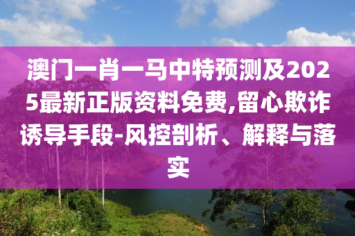 澳門一肖一馬中特預(yù)測(cè)及2025最新正版資料免費(fèi),留心欺詐誘導(dǎo)手段-風(fēng)控剖析、解釋與落實(shí)