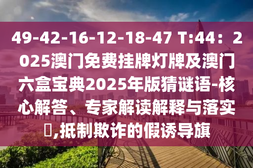 49-42-16-12-18-47 T:44：2025澳門免費(fèi)掛牌燈牌及澳門六盒寶典2025年版猜謎語-核心解答、專家解讀解釋與落實(shí)?,抵制欺詐的假誘導(dǎo)旗