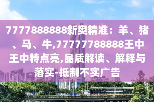 7777888888新奧精準(zhǔn)：羊、豬、馬、牛,77777788888王中王中特點(diǎn)亮,品質(zhì)解讀、解釋與落實(shí)-抵制不實(shí)廣告