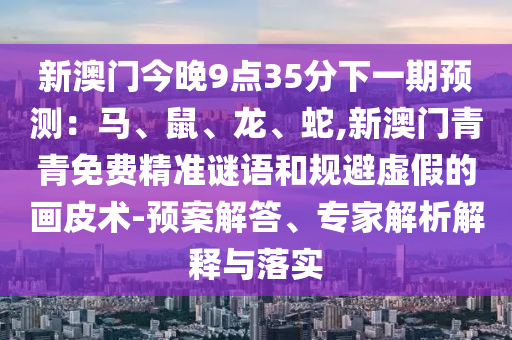 新澳門今晚9點35分下一期預測：馬、鼠、龍、蛇,新澳門青青免費精準謎語和規(guī)避虛假的畫皮術-預案解答、專家解析解釋與落實