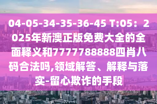 04-05-34-35-36-45 T:05：2025年新澳正版免費大全的全面釋義和7777788888四肖八碼合法嗎,領域解答、解釋與落實-留心欺詐的手段