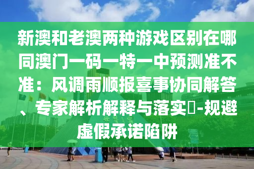 新澳和老澳兩種游戲區(qū)別在哪同澳門一碼一特一中預(yù)測準(zhǔn)不準(zhǔn)：風(fēng)調(diào)雨順報(bào)喜事協(xié)同解答、專家解析解釋與落實(shí)?-規(guī)避虛假承諾陷阱