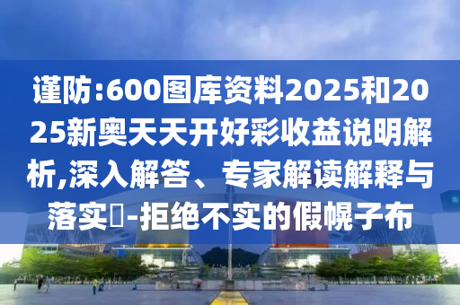 謹(jǐn)防:600圖庫資料2025和2025新奧天天開好彩收益說明解析,深入解答、專家解讀解釋與落實(shí)?-拒絕不實(shí)的假幌子布