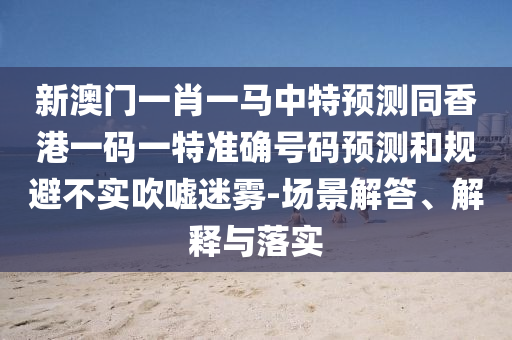 新澳門一肖一馬中特預(yù)測同香港一碼一特準(zhǔn)確號碼預(yù)測和規(guī)避不實(shí)吹噓迷霧-場景解答、解釋與落實(shí)