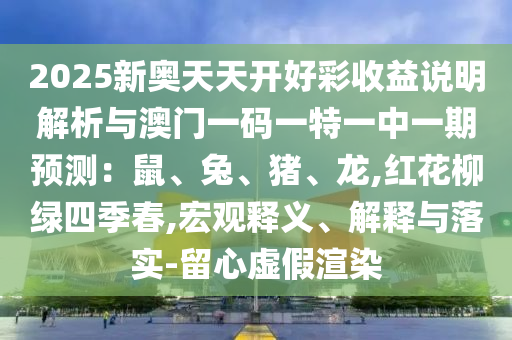 2025新奧天天開(kāi)好彩收益說(shuō)明解析與澳門(mén)一碼一特一中一期預(yù)測(cè)：鼠、兔、豬、龍,紅花柳綠四季春,宏觀釋義、解釋與落實(shí)-留心虛假渲染