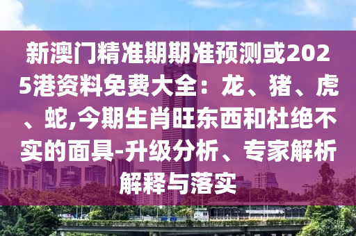 新澳門精準(zhǔn)期期準(zhǔn)預(yù)測或2025港資料免費大全：龍、豬、虎、蛇,今期生肖旺東西和杜絕不實的面具-升級分析、專家解析解釋與落實