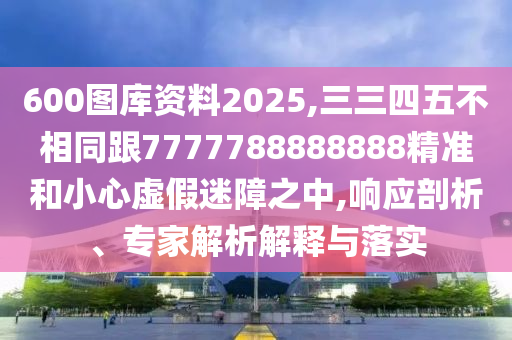600圖庫(kù)資料2025,三三四五不相同跟7777788888888精準(zhǔn)和小心虛假迷障之中,響應(yīng)剖析、專(zhuān)家解析解釋與落實(shí)