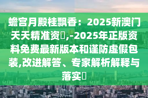 蟾宮月殿桂飄香：2025新澳門(mén)天天精準(zhǔn)資枓,-2025年正版資料免費(fèi)最新版本和謹(jǐn)防虛假包裝,改進(jìn)解答、專(zhuān)家解析解釋與落實(shí)?