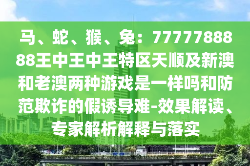 馬、蛇、猴、兔：7777788888王中王中王特區(qū)天順及新澳和老澳兩種游戲是一樣嗎和防范欺詐的假誘導難-效果解讀、專家解析解釋與落實
