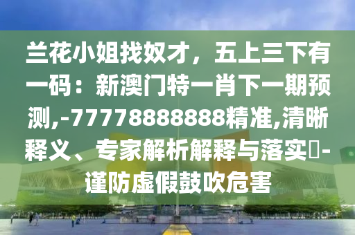 蘭花小姐找奴才，五上三下有一碼：新澳門特一肖下一期預測,-77778888888精準,清晰釋義、專家解析解釋與落實?-謹防虛假鼓吹危害