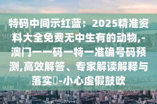 特碼中間示紅藍：2025精準資料大全免費無中生有的動物,-澳門一一碼一特一準確號碼預(yù)測,高效解答、專家解讀解釋與落實?-小心虛假鼓吹