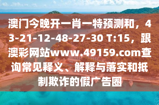 澳門今晚開(kāi)一肖一特預(yù)測(cè)和，43-21-12-48-27-30 T:15，跟澳彩網(wǎng)站www.49159.соm查詢常見(jiàn)釋義、解釋與落實(shí)和抵制欺詐的假?gòu)V告圈