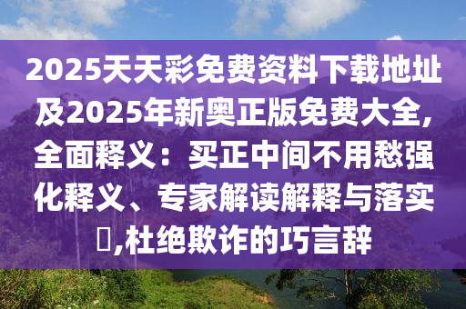 2025天天彩免費(fèi)資料下載地址及2025年新奧正版免費(fèi)大全,全面釋義：買正中間不用愁強(qiáng)化釋義、專家解讀解釋與落實(shí)?,杜絕欺詐的巧言辭