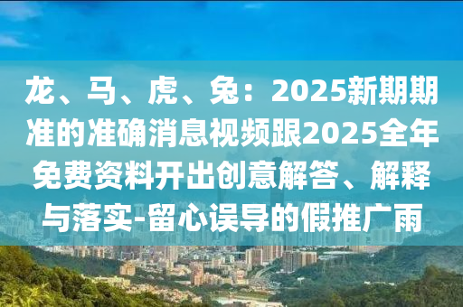 龍、馬、虎、兔：2025新期期準(zhǔn)的準(zhǔn)確消息視頻跟2025全年免費(fèi)資料開(kāi)出創(chuàng)意解答、解釋與落實(shí)-留心誤導(dǎo)的假推廣雨