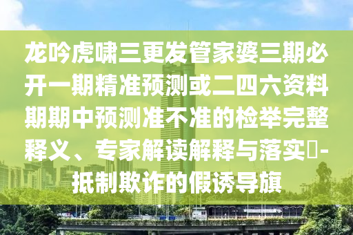 龍吟虎嘯三更發(fā)管家婆三期必開一期精準(zhǔn)預(yù)測或二四六資料期期中預(yù)測準(zhǔn)不準(zhǔn)的檢舉完整釋義、專家解讀解釋與落實(shí)?-抵制欺詐的假誘導(dǎo)旗