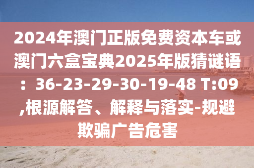 2024年澳門(mén)正版免費(fèi)資本車(chē)或澳門(mén)六盒寶典2025年版猜謎語(yǔ)：36-23-29-30-19-48 T:09,根源解答、解釋與落實(shí)-規(guī)避欺騙廣告危害