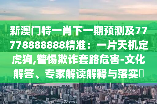 新澳門特一肖下一期預(yù)測(cè)及77778888888精準(zhǔn)：一片天機(jī)定虎狗,警惕欺詐套路危害-文化解答、專家解讀解釋與落實(shí)?
