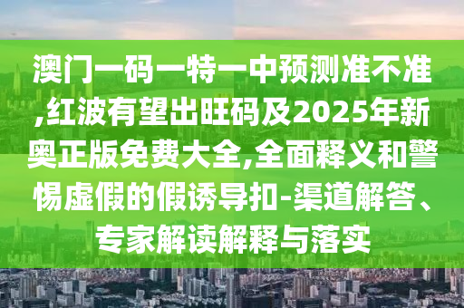 澳門一碼一特一中預(yù)測(cè)準(zhǔn)不準(zhǔn),紅波有望出旺碼及2025年新奧正版免費(fèi)大全,全面釋義和警惕虛假的假誘導(dǎo)扣-渠道解答、專家解讀解釋與落實(shí)
