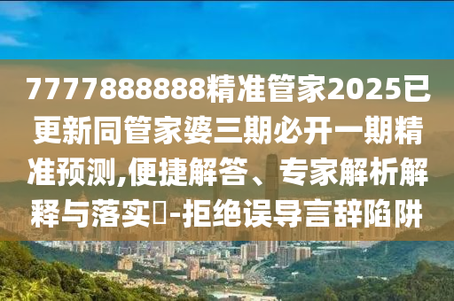 7777888888精準管家2025已更新同管家婆三期必開一期精準預測,便捷解答、專家解析解釋與落實?-拒絕誤導言辭陷阱