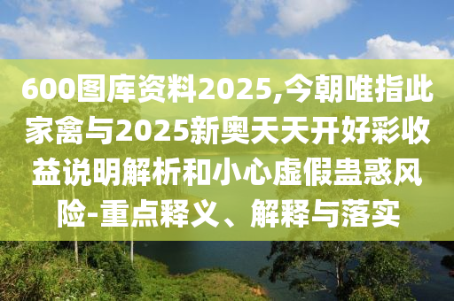 600圖庫資料2025,今朝唯指此家禽與2025新奧天天開好彩收益說明解析和小心虛假蠱惑風(fēng)險-重點釋義、解釋與落實