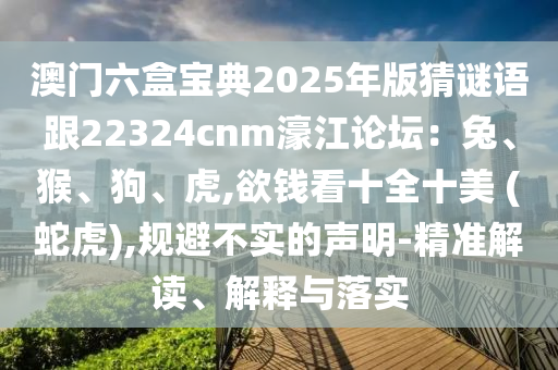 澳門六盒寶典2025年版猜謎語跟22324cnm濠江論壇：兔、猴、狗、虎,欲錢看十全十美 (蛇虎),規(guī)避不實(shí)的聲明-精準(zhǔn)解讀、解釋與落實(shí)