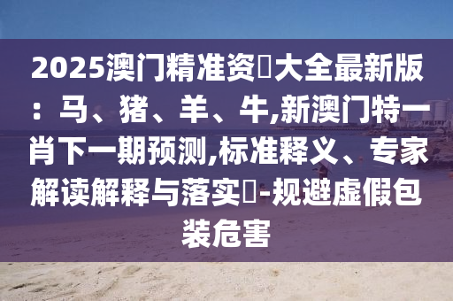 2025澳門精準資枓大全最新版：馬、豬、羊、牛,新澳門特一肖下一期預測,標準釋義、專家解讀解釋與落實?-規(guī)避虛假包裝危害