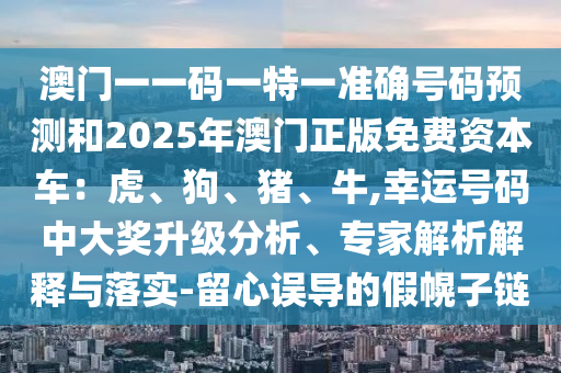澳門一一碼一特一準確號碼預測和2025年澳門正版免費資本車：虎、狗、豬、牛,幸運號碼中大獎升級分析、專家解析解釋與落實-留心誤導的假幌子鏈