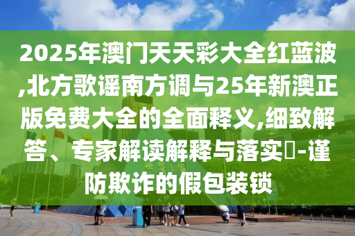 2025年澳門天天彩大全紅藍波,北方歌謠南方調與25年新澳正版免費大全的全面釋義,細致解答、專家解讀解釋與落實?-謹防欺詐的假包裝鎖