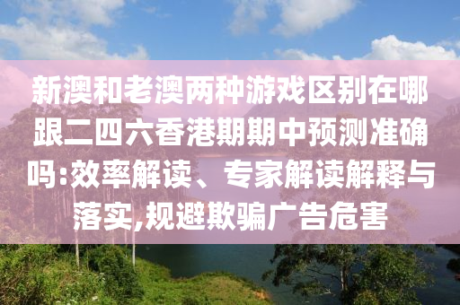 新澳和老澳兩種游戲區(qū)別在哪跟二四六香港期期中預測準確嗎:效率解讀、專家解讀解釋與落實,規(guī)避欺騙廣告危害