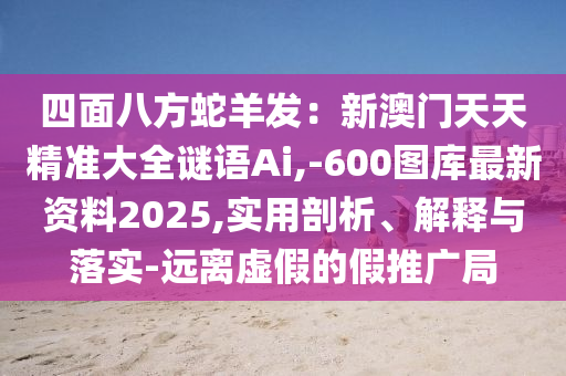 四面八方蛇羊發(fā)：新澳門天天精準大全謎語Ai,-600圖庫最新資料2025,實用剖析、解釋與落實-遠離虛假的假推廣局