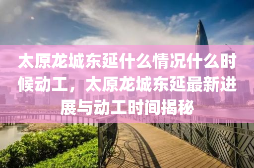 太原龍城東延什么情況什么時(shí)候動(dòng)工，太原龍城東延最新進(jìn)展與動(dòng)工時(shí)間揭秘