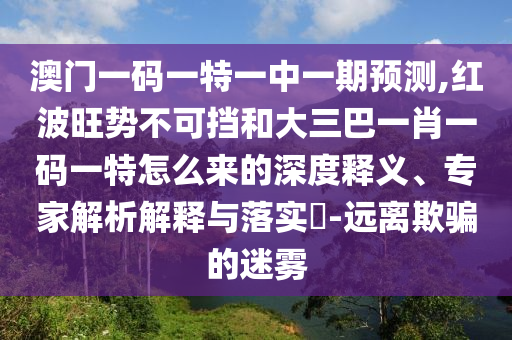 澳門一碼一特一中一期預(yù)測(cè),紅波旺勢(shì)不可擋和大三巴一肖一碼一特怎么來的深度釋義、專家解析解釋與落實(shí)?-遠(yuǎn)離欺騙的迷霧