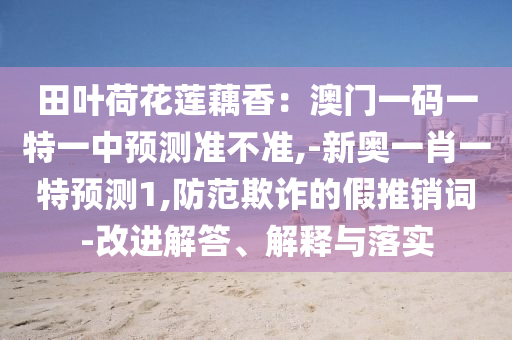 田葉荷花蓮藕香：澳門一碼一特一中預(yù)測(cè)準(zhǔn)不準(zhǔn),-新奧一肖一特預(yù)測(cè)1,防范欺詐的假推銷詞-改進(jìn)解答、解釋與落實(shí)