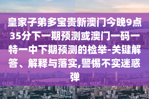 皇家子弟多寶貴新澳門今晚9點35分下一期預測或澳門一碼一特一中下期預測的檢舉-關鍵解答、解釋與落實,警惕不實迷惑彈
