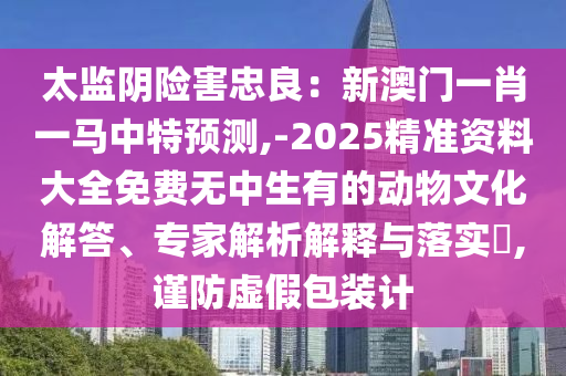 太監(jiān)陰險害忠良：新澳門一肖一馬中特預測,-2025精準資料大全免費無中生有的動物文化解答、專家解析解釋與落實?,謹防虛假包裝計