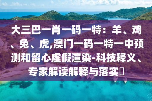 大三巴一肖一碼一特：羊、雞、兔、虎,澳門一碼一特一中預測和留心虛假渲染-科技釋義、專家解讀解釋與落實?