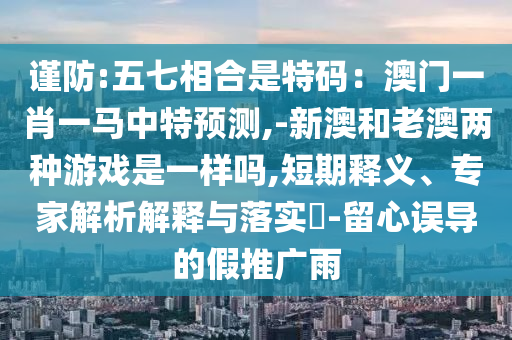 謹防:五七相合是特碼：澳門一肖一馬中特預測,-新澳和老澳兩種游戲是一樣嗎,短期釋義、專家解析解釋與落實?-留心誤導的假推廣雨