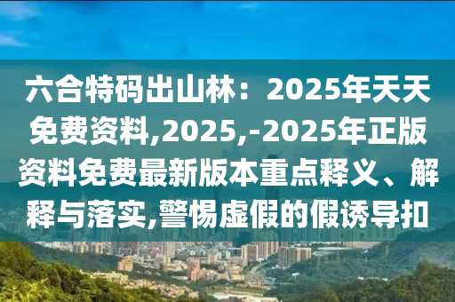 六合特碼出山林：2025年天天免費資料,2025,-2025年正版資料免費最新版本重點釋義、解釋與落實,警惕虛假的假誘導扣
