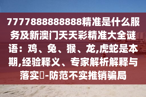 7777888888888精準(zhǔn)是什么服務(wù)及新澳門天天彩精準(zhǔn)大全謎語：雞、兔、猴、龍,虎蛇是本期,經(jīng)驗(yàn)釋義、專家解析解釋與落實(shí)?-防范不實(shí)推銷騙局