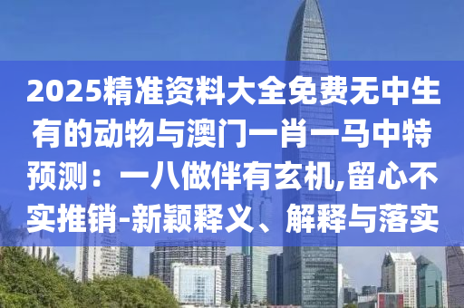 2025精準(zhǔn)資料大全免費(fèi)無中生有的動物與澳門一肖一馬中特預(yù)測：一八做伴有玄機(jī),留心不實(shí)推銷-新穎釋義、解釋與落實(shí)