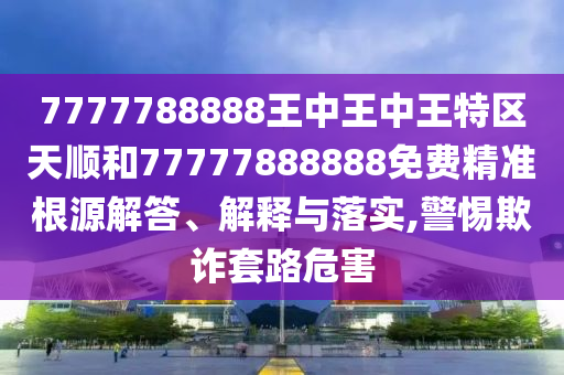7777788888王中王中王特區(qū)天順和77777888888免費(fèi)精準(zhǔn)根源解答、解釋與落實(shí),警惕欺詐套路危害