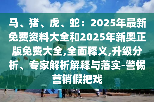 馬、豬、虎、蛇：2025年最新免費(fèi)資料大全和2025年新奧正版免費(fèi)大全,全面釋義,升級(jí)分析、專家解析解釋與落實(shí)-警惕營銷假把戲