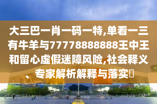 大三巴一肖一碼一特,單看一三有牛羊與77778888888王中王和留心虛假迷障風(fēng)險(xiǎn),社會(huì)釋義、專家解析解釋與落實(shí)?