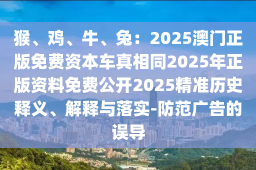 猴、雞、牛、兔：2025澳門(mén)正版免費(fèi)資本車(chē)真相同2025年正版資料免費(fèi)公開(kāi)2025精準(zhǔn)歷史釋義、解釋與落實(shí)-防范廣告的誤導(dǎo)