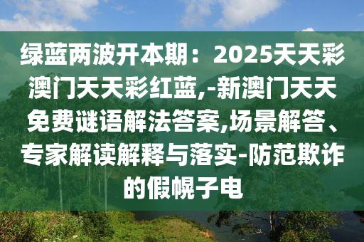 綠藍(lán)兩波開(kāi)本期：2025天天彩澳門(mén)天天彩紅藍(lán),-新澳門(mén)天天免費(fèi)謎語(yǔ)解法答案,場(chǎng)景解答、專(zhuān)家解讀解釋與落實(shí)-防范欺詐的假幌子電