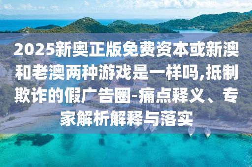 2025新奧正版免費(fèi)資本或新澳和老澳兩種游戲是一樣嗎,抵制欺詐的假廣告圈-痛點(diǎn)釋義、專家解析解釋與落實(shí)